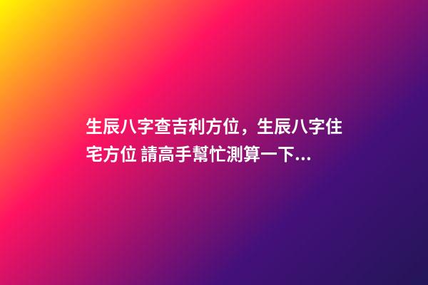 生辰八字查吉利方位，生辰八字住宅方位 請高手幫忙測算一下自己的命運